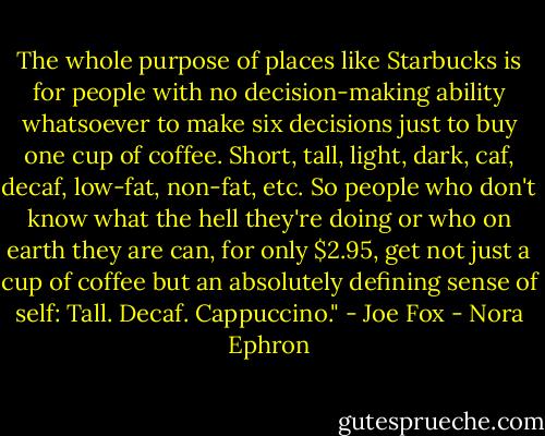 The whole purpose of places like Starbucks is for people with no decision-making ability whatsoever to make six decisions just to buy one cup of coffee. Short, tall, light, dark, caf, decaf, low-fat, non-fat, etc. So people who don't know what the hell they're doing or who on earth they are can, for only $2.95, get not just a cup of coffee but an absolutely defining sense of self: Tall. Decaf. Cappuccino." - Joe Fox - Nora Ephron