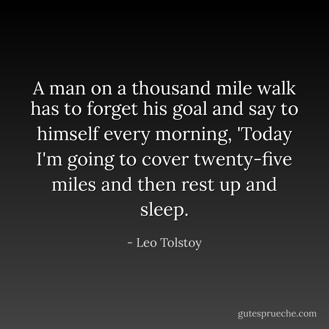 A man on a thousand mile walk has to forget his goal and say to himself every morning, 'Today I'm going to cover twenty-five miles and then rest up and sleep. - Leo Tolstoy