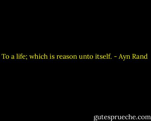 To a life; which is reason unto itself. - Ayn Rand