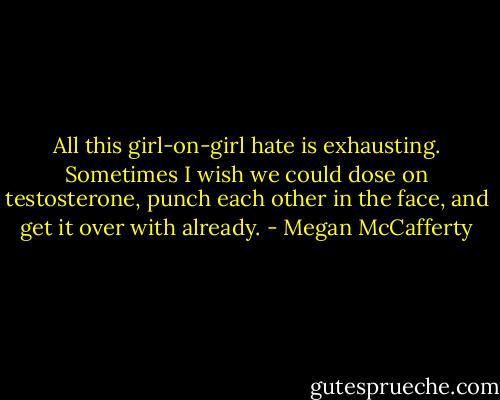 All this girl-on-girl hate is exhausting. Sometimes I wish we could dose on testosterone, punch each other in the face, and get it over with already. - Megan McCafferty