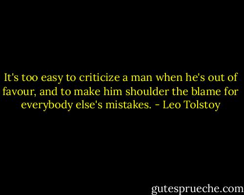 It's too easy to criticize a man when he's out of favour, and to make him shoulder the blame for everybody else's mistakes. - Leo Tolstoy