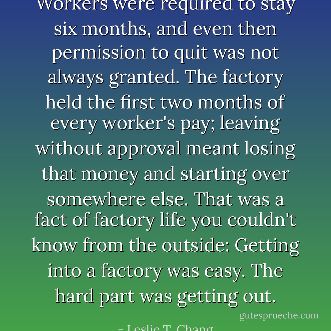 Workers were required to stay six months, and even then permission to quit was not always granted. The factory held the first two months of every worker's pay; leaving without approval meant losing that money and starting over somewhere else. That was a fact of factory life you couldn't know from the outside: Getting into a factory was easy. The hard part was getting out. - Leslie T. Chang