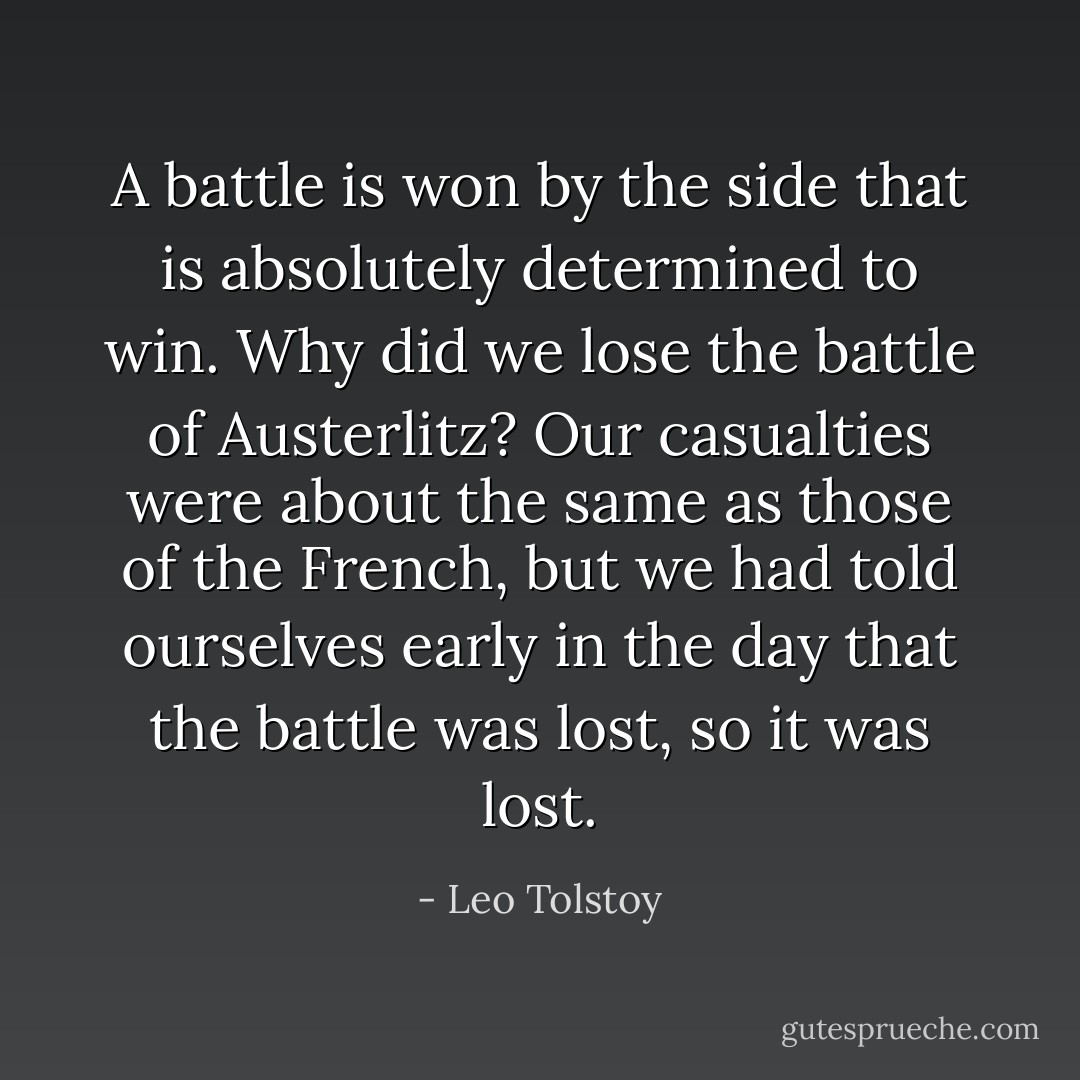 A battle is won by the side that is absolutely determined to win. Why did we lose the battle of Austerlitz? Our casualties were about the same as those of the French, but we had told ourselves early in the day that the battle was lost, so it was lost. - Leo Tolstoy
