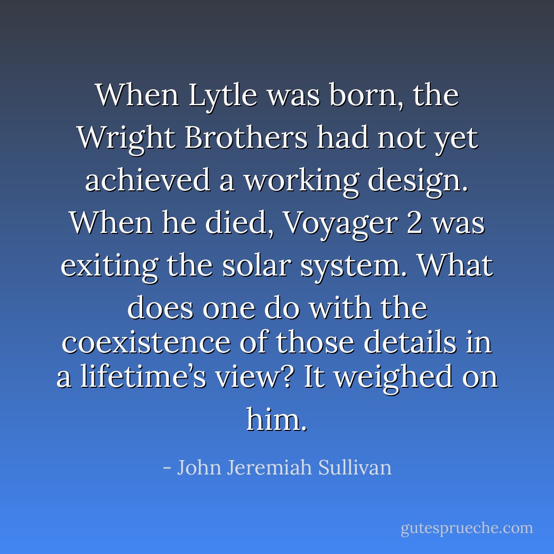 When Lytle was born, the Wright Brothers had not yet achieved a working design. When he died, Voyager 2 was exiting the solar system. What does one do with the coexistence of those details in a lifetime’s view? It weighed on him. - John Jeremiah Sullivan