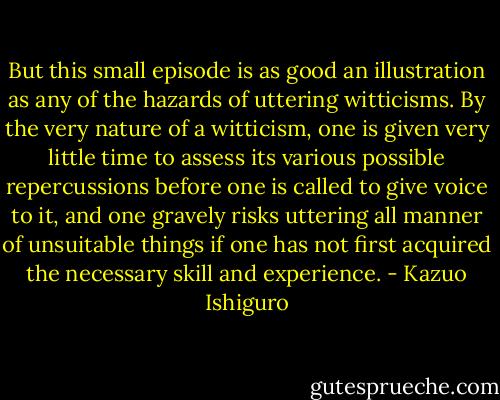 But this small episode is as good an illustration as any of the hazards of uttering witticisms. By the very nature of a witticism, one is given very little time to assess its various possible repercussions before one is called to give voice to it, and one gravely risks uttering all manner of unsuitable things if one has not first acquired the necessary skill and experience. - Kazuo Ishiguro