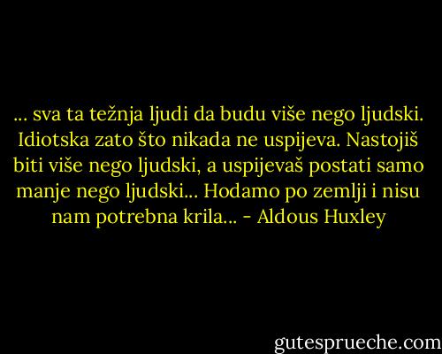 ... sva ta težnja ljudi da budu više nego ljudski. Idiotska zato što nikada ne uspijeva. Nastojiš biti više nego ljudski, a uspijevaš postati samo manje nego ljudski... Hodamo po zemlji i nisu nam potrebna krila... - Aldous Huxley