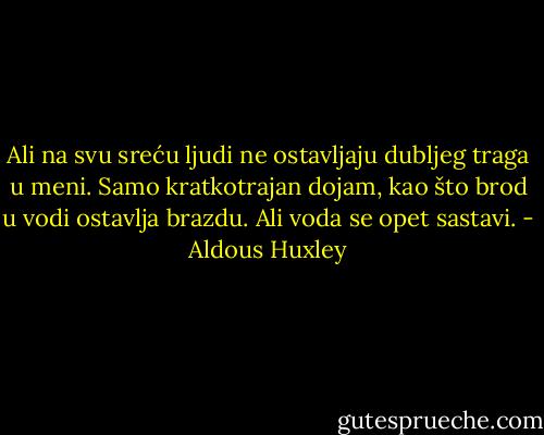 Ali na svu sreću ljudi ne ostavljaju dubljeg traga u meni. Samo kratkotrajan dojam, kao što brod u vodi ostavlja brazdu. Ali voda se opet sastavi. - Aldous Huxley