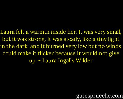 Laura felt a warmth inside her. It was very small, but it was strong. It was steady, like a tiny light in the dark, and it burned very low but no winds could make it flicker because it would not give up. - Laura Ingalls Wilder