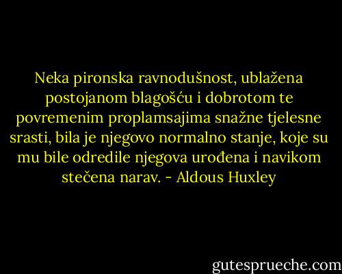 Neka pironska ravnodušnost, ublažena postojanom blagošću i dobrotom te povremenim proplamsajima snažne tjelesne srasti, bila je njegovo normalno stanje, koje su mu bile odredile njegova urođena i navikom stečena narav. - Aldous Huxley