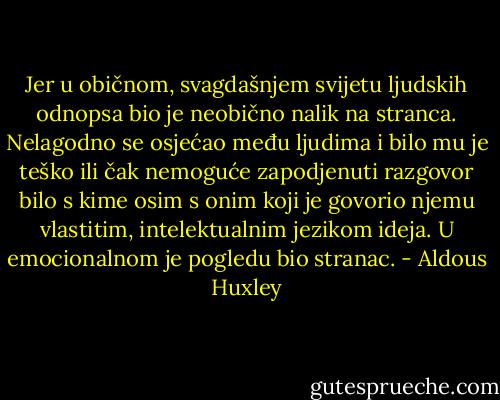 Jer u običnom, svagdašnjem svijetu ljudskih odnopsa bio je neobično nalik na stranca. Nelagodno se osjećao među ljudima i bilo mu je teško ili čak nemoguće zapodjenuti razgovor bilo s kime osim s onim koji je govorio njemu vlastitim, intelektualnim jezikom ideja. U emocionalnom je pogledu bio stranac. - Aldous Huxley