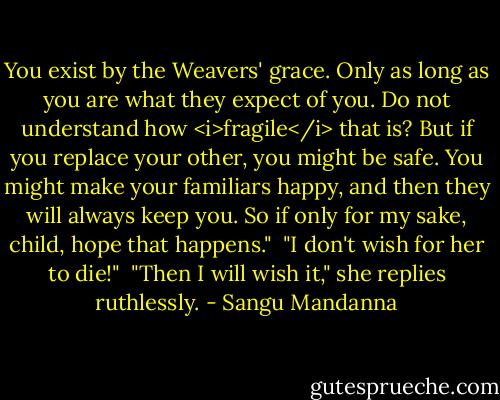 You exist by the Weavers' grace. Only as long as you are what they expect of you. Do not understand how <i>fragile</i> that is? But if you replace your other, you might be safe. You might make your familiars happy, and then they will always keep you. So if only for my sake, child, hope that happens."<br /><br />"I don't wish for her to die!"<br /><br />"Then I will wish it," she replies ruthlessly. - Sangu Mandanna