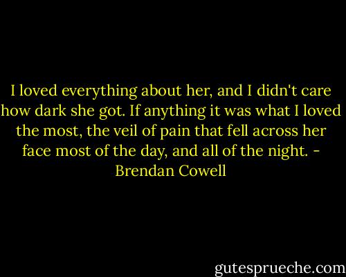 I loved everything about her, and I didn't care how dark she got. If anything it was what I loved the most, the veil of pain that fell across her face most of the day, and all of the night. - Brendan Cowell