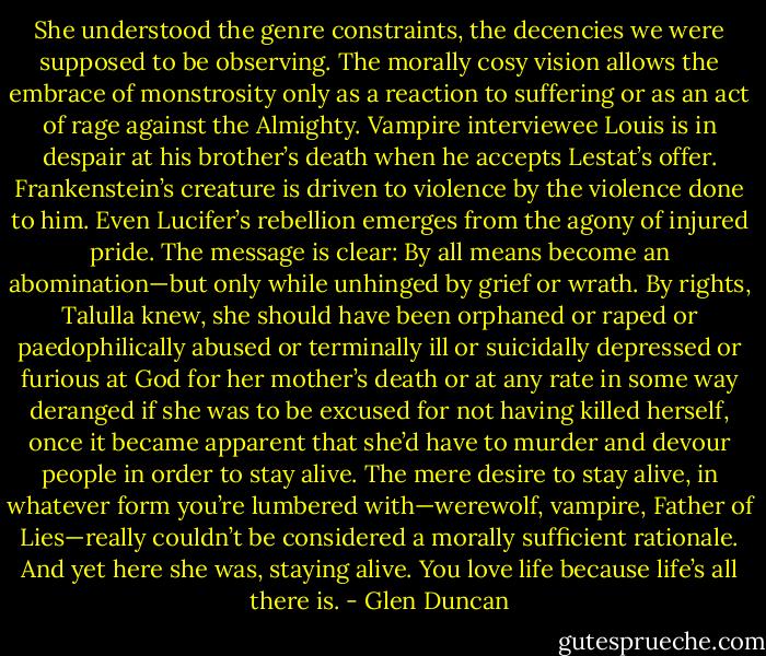 She understood the genre constraints, the decencies we were supposed to be observing. The morally cosy vision allows the embrace of monstrosity only as a reaction to suffering or as an act of rage against the Almighty. Vampire interviewee Louis is in despair at his brother’s death when he accepts Lestat’s offer. Frankenstein’s creature is driven to violence by the violence done to him. Even Lucifer’s rebellion emerges from the agony of injured pride. The message is clear: By all means become an abomination—but only while unhinged by grief or wrath. By rights, Talulla knew, she should have been orphaned or raped or paedophilically abused or terminally ill or suicidally depressed or furious at God for her mother’s death or at any rate in some way deranged if she was to be excused for not having killed herself, once it became apparent that she’d have to murder and devour people in order to stay alive. The mere desire to stay alive, in whatever form you’re lumbered with—werewolf, vampire, Father of Lies—really couldn’t be considered a morally sufficient rationale. And yet here she was, staying alive. You love life because life’s all there is. - Glen Duncan