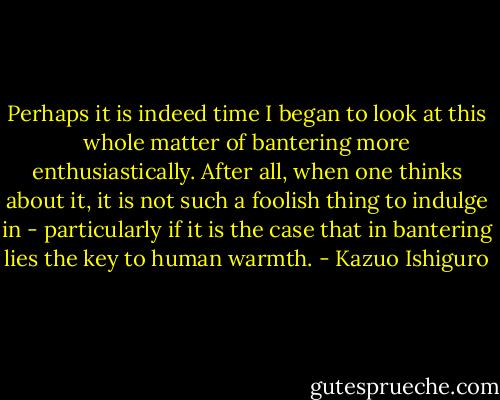 Perhaps it is indeed time I began to look at this whole matter of bantering more enthusiastically. After all, when one thinks about it, it is not such a foolish thing to indulge in - particularly if it is the case that in bantering lies the key to human warmth. - Kazuo Ishiguro