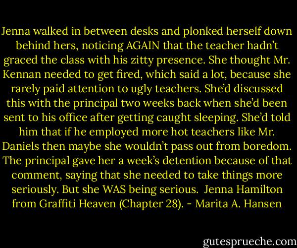 Jenna walked in between desks and plonked herself down behind hers, noticing AGAIN that the teacher hadn’t graced the class with his zitty presence. She thought Mr. Kennan needed to get fired, which said a lot, because she rarely paid attention to ugly teachers. She’d discussed this with the principal two weeks back when she’d been sent to his office after getting caught sleeping. She’d told him that if he employed more hot teachers like Mr. Daniels then maybe she wouldn’t pass out from boredom. The principal gave her a week’s detention because of that comment, saying that she needed to take things more seriously. But she WAS being serious.<br /><br />Jenna Hamilton from Graffiti Heaven (Chapter 28). - Marita A. Hansen