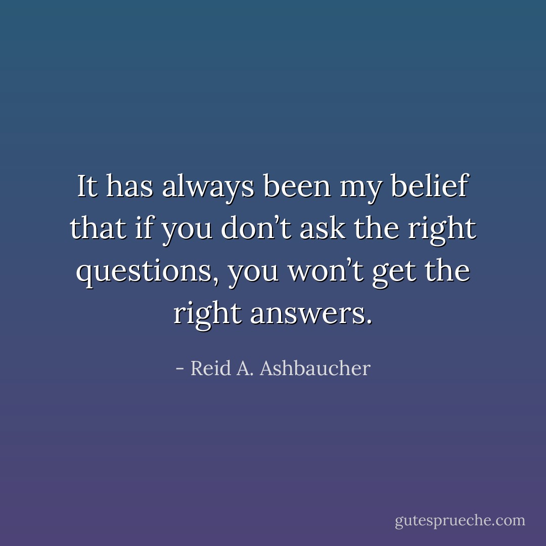 It has always been my belief that if you don’t ask the right questions, you won’t get the right answers. - Reid A. Ashbaucher