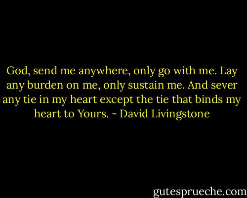 God, send me anywhere, only go with me. Lay any burden on me, only sustain me. And sever any tie in my heart except the tie that binds my heart to Yours. - David Livingstone