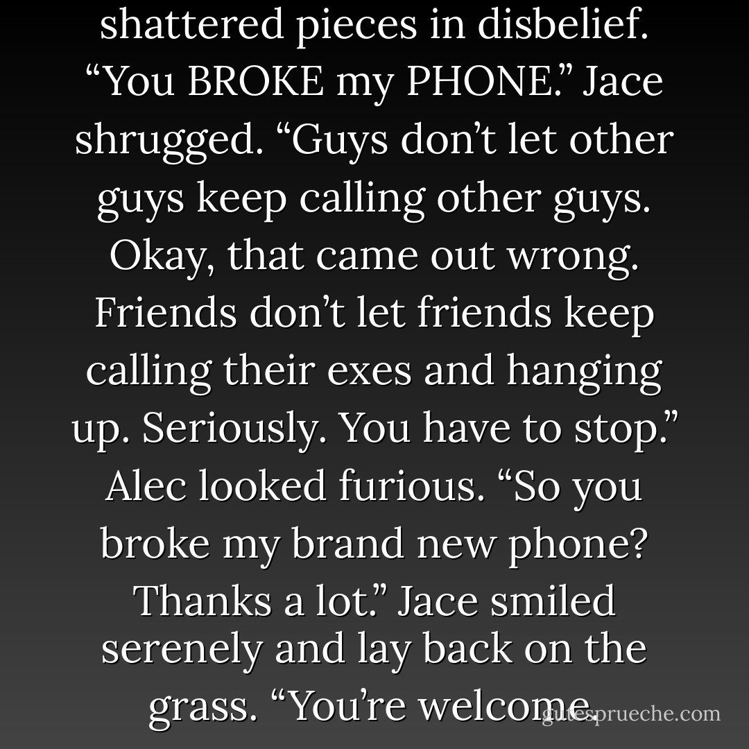 Alec looked down at the shattered pieces in disbelief. “You BROKE my PHONE.”<br />Jace shrugged. “Guys don’t let other guys keep calling other guys. Okay, that came out wrong. Friends don’t let friends keep calling their exes and hanging up. Seriously. You have to stop.”<br />Alec looked furious. “So you broke my brand new phone? Thanks a lot.”<br />Jace smiled serenely and lay back on the grass. “You’re welcome. - Cassandra Clare