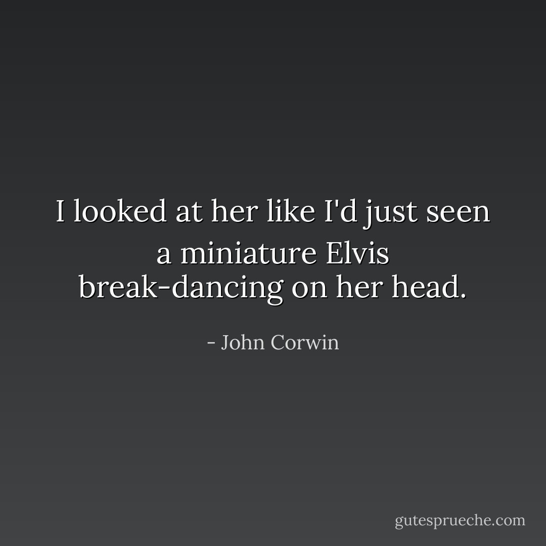 I looked at her like I'd just seen a miniature Elvis break-dancing on her head. - John Corwin