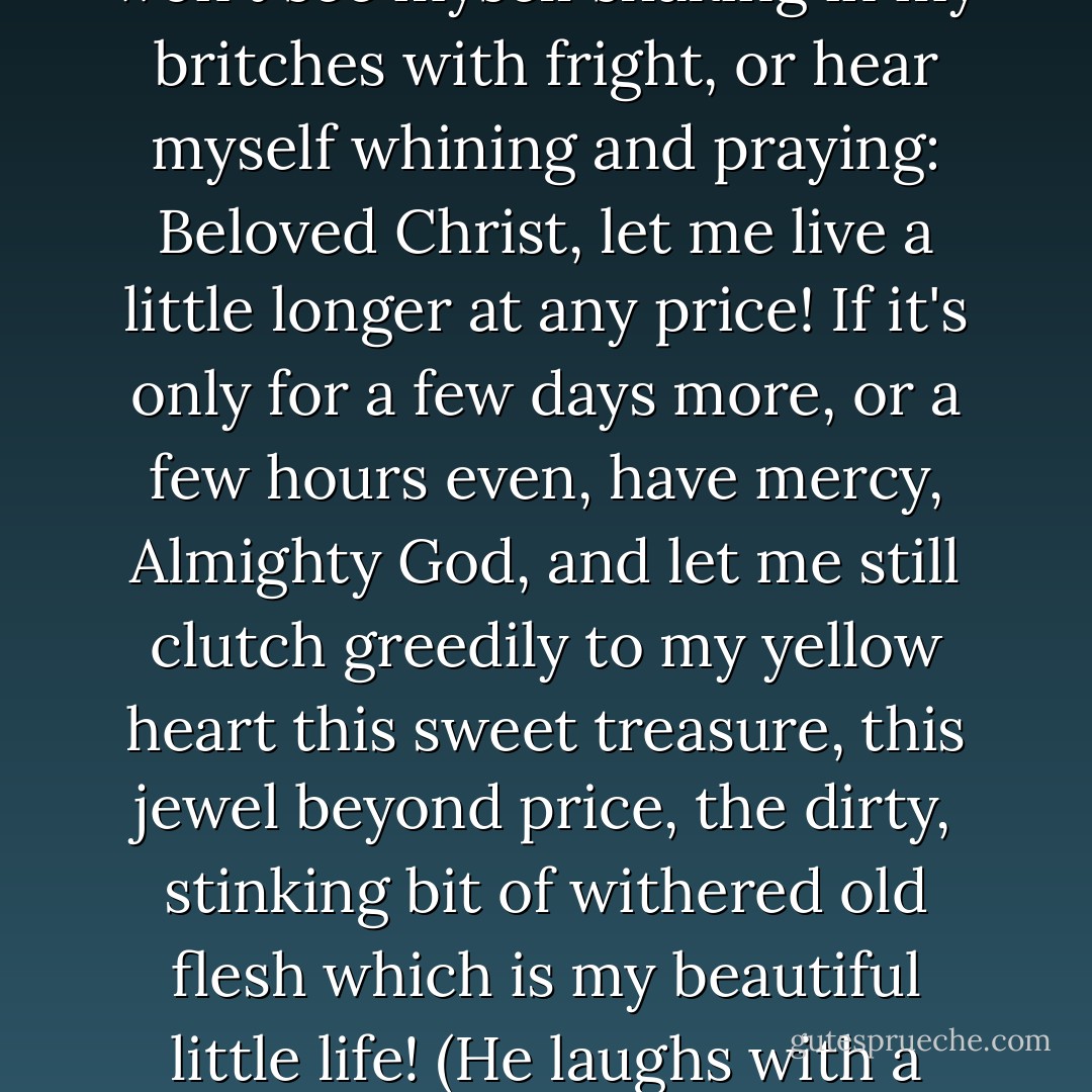 LARRY--(with increasing bitter intensity, more as if he were fighting with himself than with Hickey) I'm afraid to live, am I?--and even more afraid to die! So I sit here, with my pride drowned on the bottom of a bottle, keeping drunk so I won't see myself shaking in my britches with fright, or hear myself whining and praying: Beloved Christ, let me live a little longer at any price! If it's only for a few days more, or a few hours even, have mercy, Almighty God, and let me still clutch greedily to my yellow heart this sweet treasure, this jewel beyond price, the dirty, stinking bit of withered old flesh which is my beautiful little life! (He laughs with a sneering, vindictive self-loathing, staring inward at himself with contempt and hatred. Then abruptly he makes Hickey again the antagonist.) You think you'll make me admit that to myself? - Eugene O'Neill