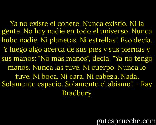 Ya no existe el cohete. Nunca existió. Ni la gente. No hay nadie en todo el universo. Nunca hubo nadie. Ni planetas. Ni estrellas". Eso decía. Y luego algo acerca de sus pies y sus piernas y sus manos: "No mas manos", decía. "Ya no tengo manos. Nunca las tuve. Ni cuerpo. Nunca lo tuve. Ni boca. Ni cara. Ni cabeza. Nada. Solamente espacio. Solamente el abismo". - Ray Bradbury