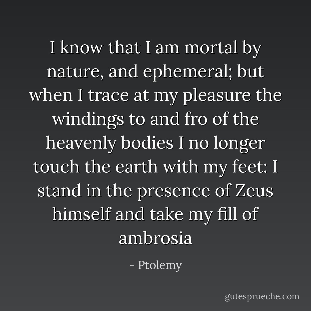 I know that I am mortal by nature, and ephemeral; but when I trace at my pleasure the windings to and fro of the heavenly bodies I no longer touch the earth with my feet: I stand in the presence of Zeus himself and take my fill of ambrosia - Ptolemy