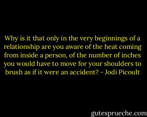 Why is it that only in the very beginnings of a relationship are you aware of the heat coming from inside a person, of the number of inches you would have to move for your shoulders to brush as if it were an accident? - Jodi Picoult