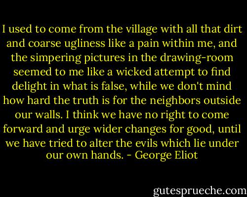 I used to come from the village with all that dirt and coarse ugliness like a pain within me, and the simpering pictures in the drawing-room seemed to me like a wicked attempt to find delight in what is false, while we don't mind how hard the truth is for the neighbors outside our walls. I think we have no right to come forward and urge wider changes for good, until we have tried to alter the evils which lie under our own hands. - George Eliot