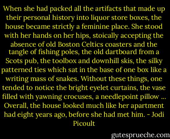 When she had packed all the artifacts that made up their personal history into liquor store boxes, the house became strictly a feminine place. She stood with her hands on her hips, stoically accepting the absence of old Boston Celtics coasters and the tangle of fishing poles, the old dartboard from a Scots pub, the toolbox and downhill skis, the silky patterned ties which sat in the base of one box like a writing mass of snakes. Without these things, one tended to notice the bright eyelet curtains, the vase filled with yawning crocuses, a needlepoint pillow ... Overall, the house looked much like her apartment had eight years ago, before she had met him. - Jodi Picoult