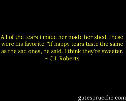 All of the tears i made her made her shed, these were his favorite. "If happy tears taste the same as the sad ones, he said.<br />I think they're sweeter. - C.J. Roberts