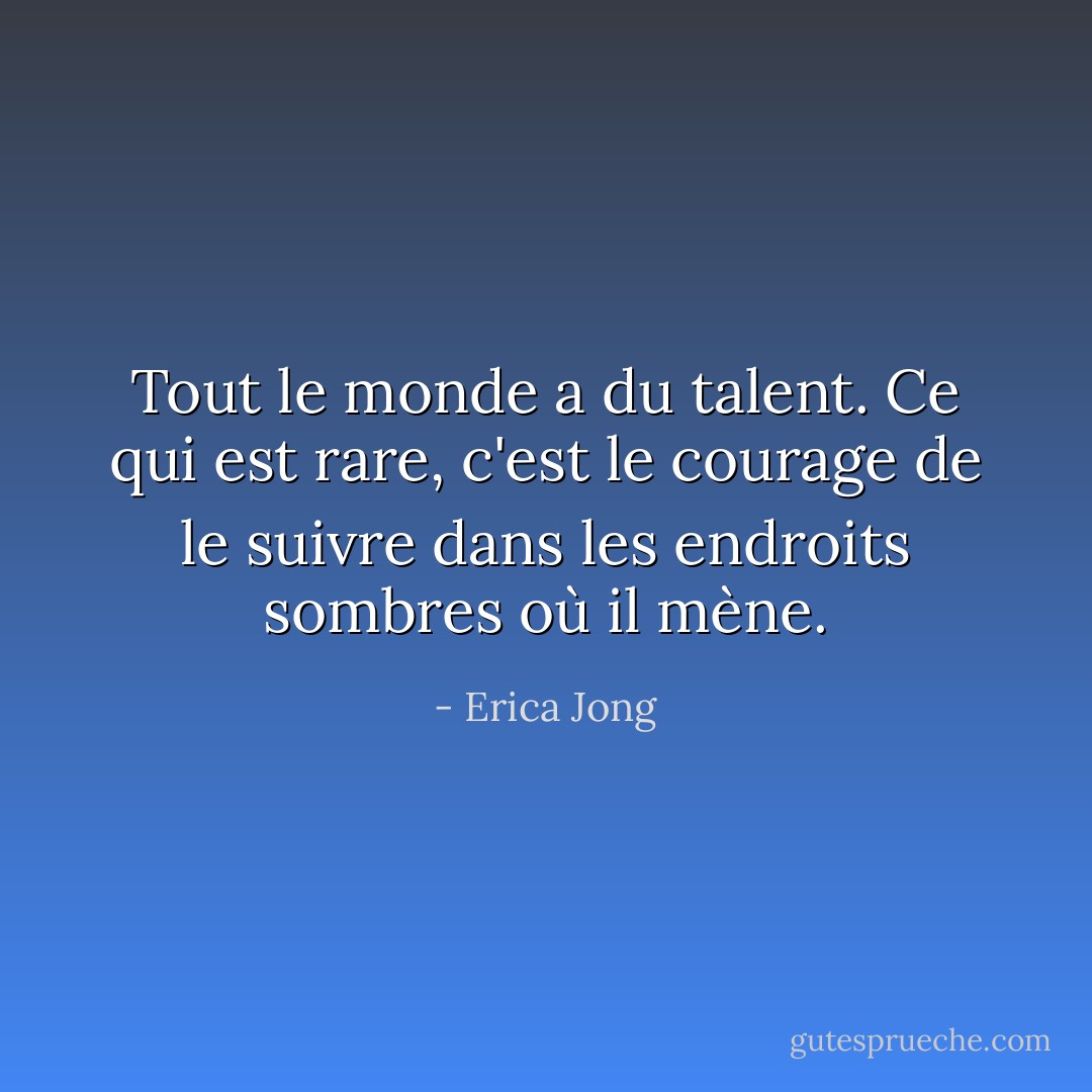 Tout le monde a du talent. Ce qui est rare, c'est le courage de le suivre dans les endroits sombres où il mène. - Erica Jong
