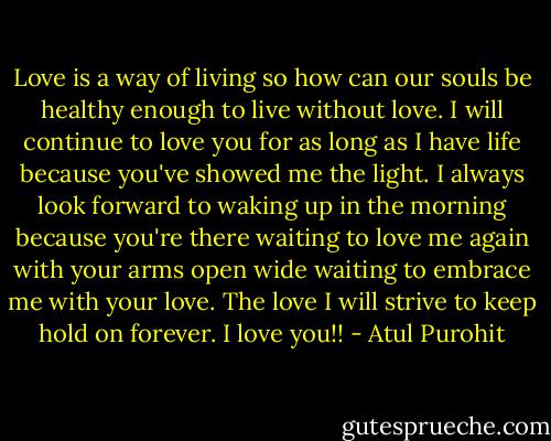 Love is a way of living so how can our souls be healthy enough to live without love. I will continue to love you for as long as I have life because you've showed me the light. I always look forward to waking up in the morning because you're there waiting to love me again with your arms open wide waiting to embrace me with your love. The love I will strive to keep hold on forever. I love you!! - Atul Purohit