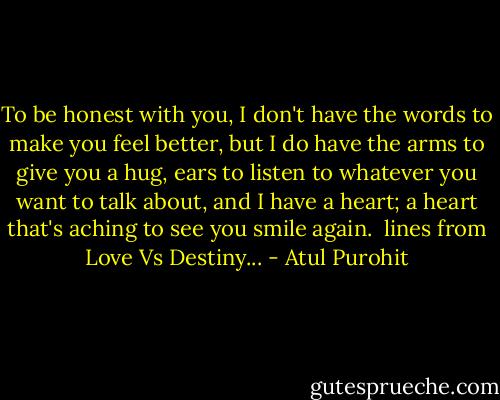 To be honest with you, I don't have the words to make you feel better, but I do have the arms to give you a hug, ears to listen to whatever you want to talk about, and I have a heart; a heart that's aching to see you smile again.<br /><br />lines from Love Vs Destiny... - Atul Purohit