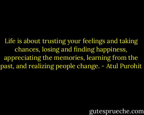Life is about trusting your feelings and taking chances, losing and finding happiness, appreciating the memories, learning from the past, and realizing people change. - Atul Purohit