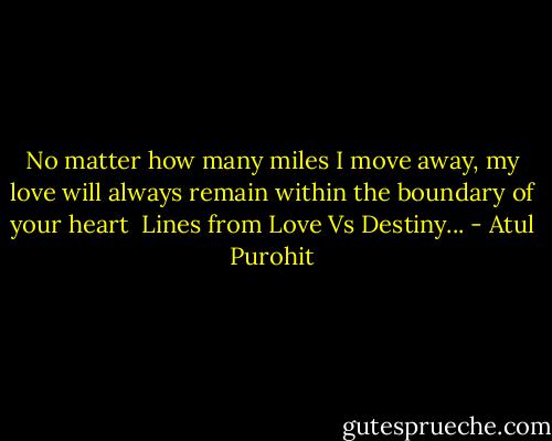 No matter how many miles I move away, my love will always remain within the boundary of your heart<br /><br />Lines from Love Vs Destiny... - Atul Purohit
