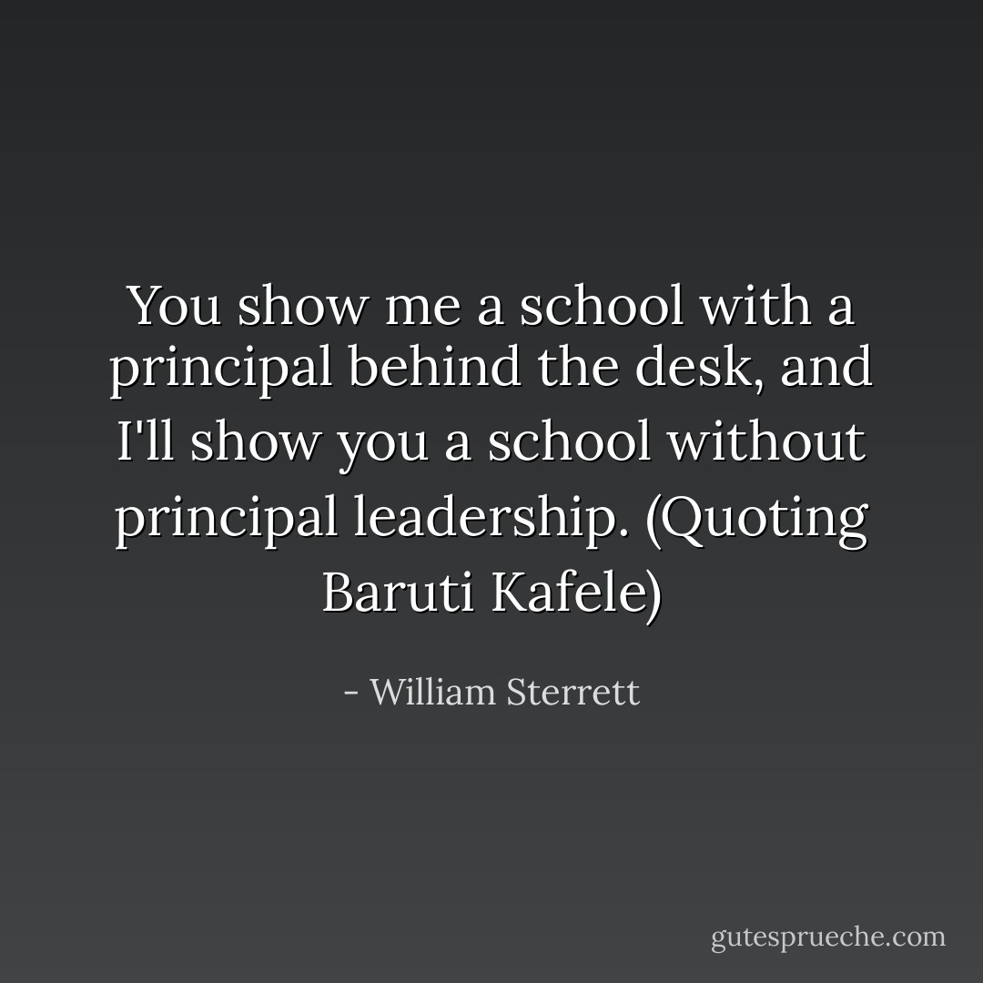 You show me a school with a principal behind the desk, and I'll show you a school without principal leadership. (Quoting Baruti Kafele) - William Sterrett