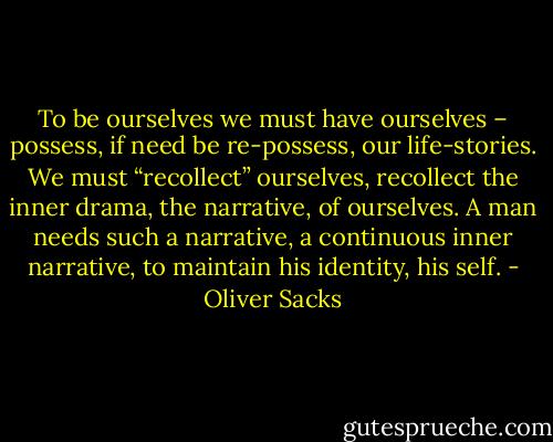 To be ourselves we must have ourselves – possess, if need be re-possess, our life-stories. We must “recollect” ourselves, recollect the inner drama, the narrative, of ourselves. A man needs such a narrative, a continuous inner narrative, to maintain his identity, his self. - Oliver Sacks