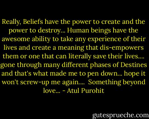 Really, Beliefs have the power to create and the power to destroy... Human beings have the awesome ability to take any experience of their lives and create a meaning that dis-empowers them or one that can literally save their lives....<br />gone through many different phases of Destines and that's what made me to pen down... hope it won't screw-up me again....<br /><br />Something beyond love... - Atul Purohit