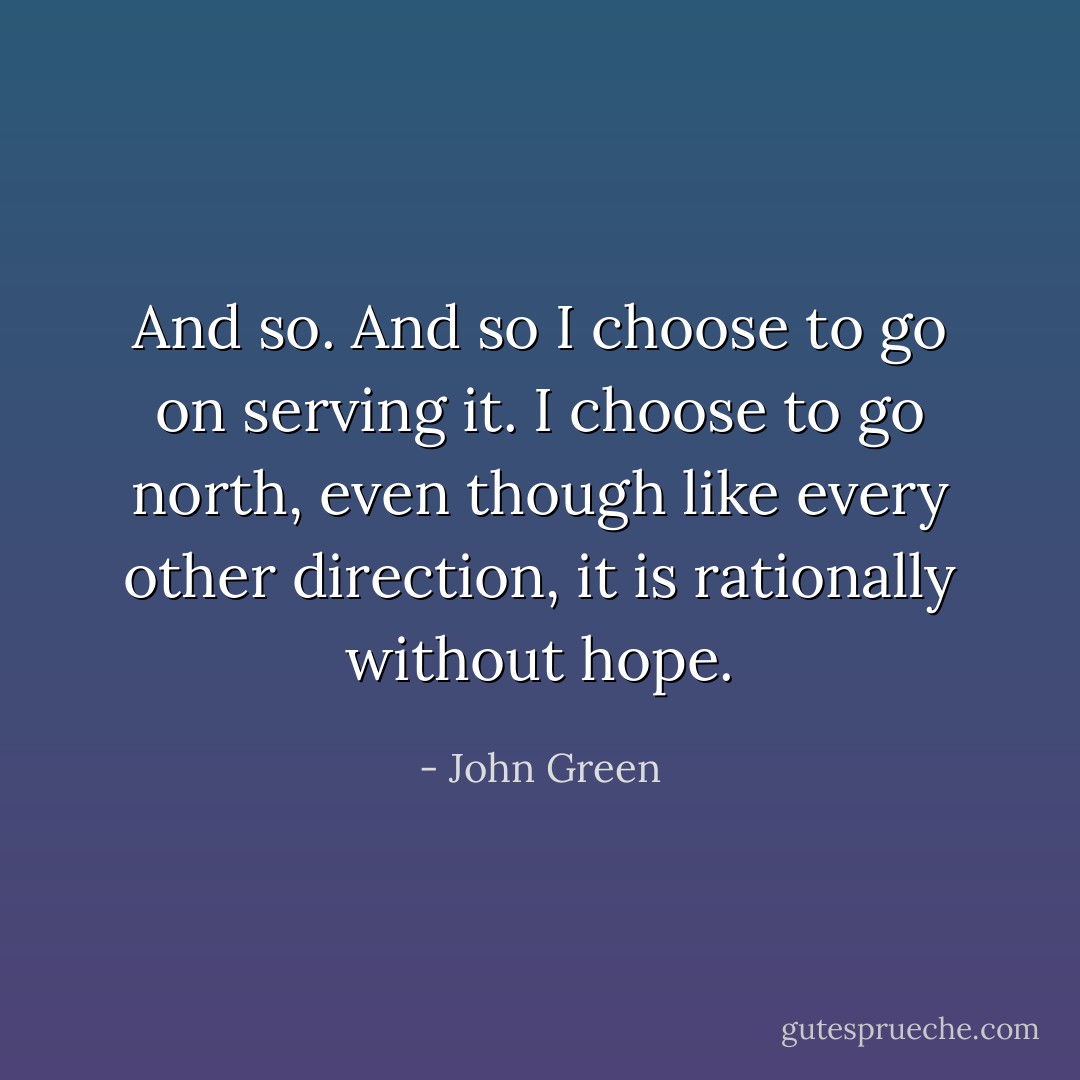 And so. And so I choose to go on serving it. I choose to go north, even though like every other direction, it is rationally without hope. - John Green