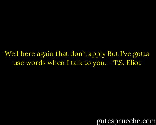 Well here again that don't apply<br />But I've gotta use words when I talk to you. - T.S. Eliot