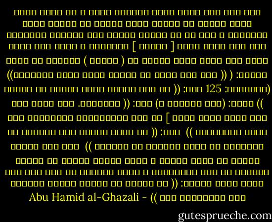 ولم یكن ذلك بنظم دلیل وترتیب كلام ، بل<br />بنور قذفه الله تعالى في الصدر وذلك النور هو مفتاح أكثر المعارف ، فمن ظن أن<br />الكشف موقوف على الأدلة المحررة فقد ضیق رحمة الله [ تعالى ] الواسعة ؛ ولما سئل<br />رسول الله صلى الله علیه وسلّم عن ( الشرح ) ومعناه في قوله تعالى:<br />( (( فمن یرد الله أن یهدیه یشرح صدره للإسلام)) (الأنعام: 125<br />قال: (( هو نور یقذفه الله تعالى في القلب )) فقیل: (وما علامته ؟) قال: (( التجافي. وهو الذي قال صلى الله علیه وسلم ] عن دار الغُرُورِ والإنابة إلى دارِ الخُلُود )) <br />فیه:<br />(( إن الله تعالى خلق الخلقَ في ظُلْمةٍ ثم رشَّ علیهمْ من نُورهِ )) <br />فمن ذلك النور ینبغي أن یطلب الكشف ، وذلك النور ینبجس من الجود الإلهي في<br />بعض الأحایین ، ویجب الترصد له كما قال صلى الله علیه وسلّم:<br />(( إن لربكم في أیامِ دهركم نفحاتٌ ألا فتعرضُوا لها )) - Abu Hamid al-Ghazali