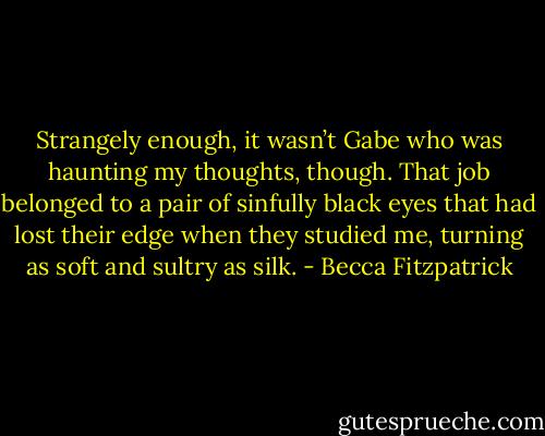 Strangely enough, it wasn’t Gabe who was haunting my thoughts, though. That job belonged to a pair of sinfully black eyes that had lost their edge when they studied me, turning as soft and sultry as silk. - Becca Fitzpatrick