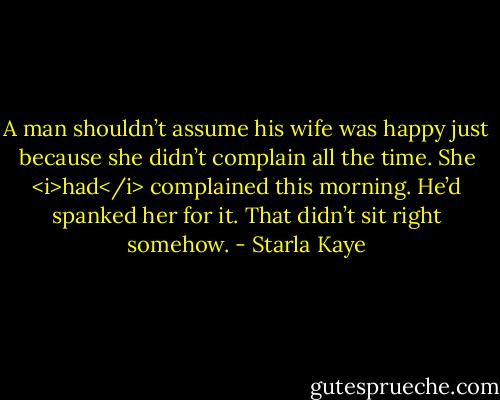 A man shouldn’t assume his wife was happy just because she didn’t complain all the time. She <i>had</i> complained this morning. He’d spanked her for it. That didn’t sit right somehow. - Starla Kaye
