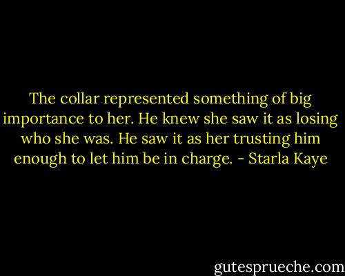 The collar represented something of big importance to her. He knew she saw it as losing who she was. He saw it as her trusting him enough to let him be in charge. - Starla Kaye