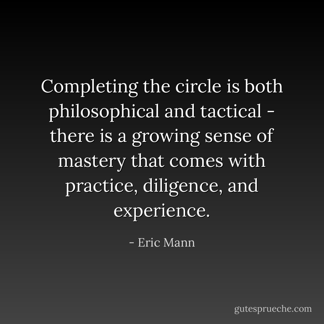 Completing the circle is both philosophical and tactical - there is a growing sense of mastery that comes with practice, diligence, and experience. - Eric Mann