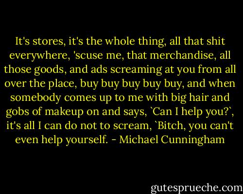 It's stores, it's the whole thing, all that shit everywhere, 'scuse me, that merchandise, all those goods, and ads screaming at you from all over the place, buy buy buy buy buy, and when somebody comes up to me with big hair and gobs of makeup on and says, `Can I help you?`, it's all I can do not to scream, `Bitch, you can't even help yourself. - Michael Cunningham