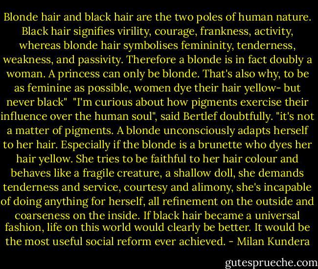 Blonde hair and black hair are the two poles of human nature. Black hair signifies virility, courage, frankness, activity, whereas blonde hair symbolises femininity, tenderness, weakness, and passivity. Therefore a blonde is in fact doubly a woman. A princess can only be blonde. That's also why, to be as feminine as possible, women dye their hair yellow- but never black"<br /><br />"I'm curious about how pigments exercise their influence over the human soul", said Bertlef doubtfully.<br />"it's not a matter of pigments. A blonde unconsciously adapts herself to her hair. Especially if the blonde is a brunette who dyes her hair yellow. She tries to be faithful to her hair colour and behaves like a fragile creature, a shallow doll, she demands tenderness and service, courtesy and alimony, she's incapable of doing anything for herself, all refinement on the outside and coarseness on the inside. If black hair became a universal fashion, life on this world would clearly be better. It would be the most useful social reform ever achieved. - Milan Kundera