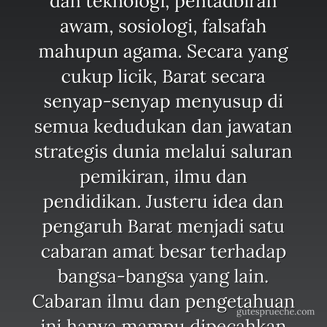 Melalui kajian dan penyelidikan pengajian tingginya, Barat mendidik kaum terpelajar dunia Islam dan Timur sama ada dari segi ekonomi, sains dan teknologi, pentadbiran awam, sosiologi, falsafah mahupun agama. Secara yang cukup licik, Barat secara senyap-senyap menyusup di semua kedudukan dan jawatan strategis dunia melalui saluran pemikiran, ilmu dan pendidikan. Justeru idea dan pengaruh Barat menjadi satu cabaran amat besar terhadap bangsa-bangsa yang lain. Cabaran ilmu dan pengetahuan ini hanya mampu dipecahkan sekiranya kita memiliki universiti-universiti sendiri yang sekali gus bercirikan Islam dan moden. - Mohd Sani Badron