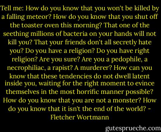Tell me: How do you know that you won't be killed by a falling meteor? How do you know that you shut off the toaster oven this morning? That one of the seething millions of bacteria on your hands will not kill you? That your friends don't all secretly hate you? Do you have a religion? Do you have right religion? Are you sure? Are you a pedophile, a necrophiliac, a rapist? A murderer? How can you know that these tendencies do not dwell latent inside you, waiting for the right moment to evince themselves in the most horrific manner possible? How do you know that you are not a monster? How do you know that it isn't the end of the world? - Fletcher Wortmann