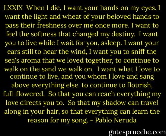 LXXIX<br /><br />When I die, I want your hands on my eyes.<br />I want the light and wheat of your beloved hands to pass their freshness over me once more.<br />I want to feel the softness that changed my destiny.<br /><br />I want you to live while I wait for you, asleep.<br />I want your ears still to hear the wind, I want you to sniff the sea's aroma that we loved together,<br />to continue to walk on the sand we walk on.<br /><br />I want what I love to continue to live,<br />and you whom I love and sang above everything else.<br />to continue to flourish, full-flowered.<br /><br />So that you can reach everything my love directs you to. <br />So that my shadow can travel along in your hair,<br />so that everything can learn the reason for my song. - Pablo Neruda